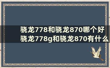 骁龙778和骁龙870哪个好 骁龙778g和骁龙870有什么区别